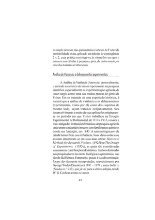 45
exemplo de teste não-paramétrico é o teste de Fisher de
probabilidadeexata,aplicadoemtabelasdecontingência
2 x 2, cuja prática restringe-se às situações em que o
número nas células é pequeno, pois, de outro modo, os
cálculostornam-selaboriosos.
AnálisedeVariânciaedelineamentosexperimentais
A AnálisedeVariância(Anova)é,provavelmente,
o método estatístico de maior repercussão na pesquisa
científica, especialmente na experimentação agrícola, de
onde surgiu como uma das muitas provas do gênio de
Fisher. Em se tratando de uma exposição histórica, é
natural que a análise de variância e os delineamentos
experimentais, vistos por ele como dois aspectos do
mesmo todo, sejam tratados conjuntamente. Seu
desenvolvimentoemuitodesuasaplicaçõesoriginaram-
se no período em que Fisher trabalhou na Estação
Experimental de Rothamsted, de 1919 a 1933, a maior e
maisantigadasinstituiçõesbritânicasdepesquisaagrícola
ondeeramconduzidosensaioscomfertilizantesquímicos
desde sua fundação, em 1843. A terminologia por ele
criada bem reflete essa influência. Suas idéias sobre esse
assunto encontram-se em suas duas obras: Statistical
Methods for Research Workers, (1925b) e The Design
of Experiments, (1935c), as quais são consideradas
suasmaiorescontribuiçõesàEstatística.Emboradestinadas
aos pesquisadores das áreas biológica e agronômica, não
sãodefácilleitura.Entretanto,graçasàsuadisseminação
foram devidamente interpretadas, especialmente por
George Waddel Snedecor (1881 – 1974), autor do livro
(Snedecor, 1937), que já vai para a sétima edição, tendo
W. G. Cochran como co-autor.
 