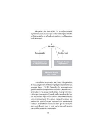 46
Os princípios essenciais do planejamento de
experimentos enunciados por Fisher estão representados
nodiagramaabaixo,afixadonaparededoseulaboratório
emRothamsted:
I
Repetição
II
Casualização
III
Controle local
Estimativa do erro
experimental
Redução do erro
experimental
Validez da estimativa
do erro experimental
A novidade introduzida por Fisher foi o princípio
dacasualização,umabrilhanteinspiração,inteiramentesua,
segundo Yates (1964b). Segundo ele, a casualização
garantiriaavalidezdaestimativadoerroepossibilitariaa
aplicação dos testes de significância para se verificar o
efeito dos tratamentos. Para ele, pela casualização (por
um mecanismo objetivo de sorteio) nenhum tratamento
seria continuamente favorecido ou desfavorecido nas
sucessivas repetições por alguma fonte estranha de
variação. Ela se fazia necessária para que as variações
que contribuem para o erro experimental fossem
convertidasemvariáveisaleatórias.
 