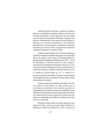 47
AindadeacordocomFisher,aanálisedevariância
pode ser considerada um método estatístico, mas não um
teorema matemático, sendo nada mais que um modo
conveniente de arranging the arithmetic, segundo suas
palavras.Naturalmente,comooutrasinvençõeslógicas,é
baseada em teoremas matemáticos, previamente
demonstrados. Um tratamento matemático elementar
encontra-se em Irwin (1931), e uma prova formal mais
completa foi dada por Cochran (1934).
Atítuloderigorhistórico,devesermencionadoque
aidéiadecompararavariaçãoentregruposcomavariação
dentro de grupos como teste de homogeneidade foi
primeiramenteestudadaporWilhelmLexis(1837–1914)
na Alemanha, no final do século 19, com relação à
amostragem de atributos homógrados. Para isso, Lexis
criou um critério de dispersão (o termo variância não era
conhecido na época), também chamado razão de Lexis,
L., ligado ao 2
χ pela relação /2
χ = L2
, onde é o
número de graus de liberdade. Contudo, somente graças
aostrabalhosdeFisher,essasidéiastiverammaioravanço
eplenodesenvolvimento.
OtermovariânciafoicunhadoporFisher,em1918,
em artigo já mencionado, no qual mostra que as
correlações encontradas entre parentes podem ser
explicadaspelomecanismodaherançamendeliana.Neste
trabalho foi apresentada uma decomposição percentual
da variância total em suas respectivas causas, mas não
podeserconsideradaumaanálisedevariânciacomoessa
veio a ser conhecida.
O primeiro artigo sobre esse tópico apareceu num
artigo de Fisher, com sua assistente Miss Winifred A.
Mackenzie (Fisher & Mackenzie, 1923). Trata-se da
 