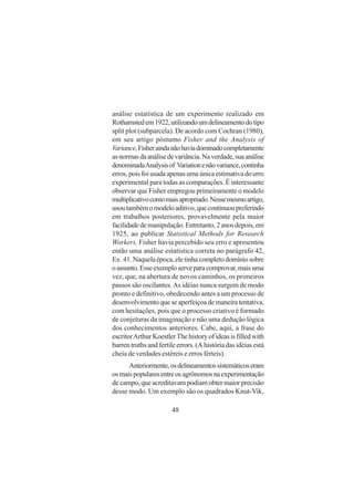 48
análise estatística de um experimento realizado em
Rothamstedem1922,utilizandoumdelineamentodotipo
split plot (subparcela). De acordo com Cochran (1980),
em seu artigo póstumo Fisher and the Analysis of
Variance,Fisheraindanãohaviadominadocompletamente
asnormasdaanálisedevariância.Naverdade,suaanálise
denominadaAnalysisof Variationenãovariance,continha
erros,poisfoiusadaapenasumaúnicaestimativadoerro
experimental para todas as comparações. É interessante
observar que Fisher empregou primeiramente o modelo
multiplicativocomomaisapropriado.Nessemesmoartigo,
usoutambémomodeloaditivo,quecontinuoupreferindo
em trabalhos posteriores, provavelmente pela maior
facilidadedemanipulação.Entretanto,2anosdepois,em
1925, ao publicar Statistical Methods for Research
Workers, Fisher havia percebido seu erro e apresentou
então uma análise estatística correta no parágrafo 42,
Ex. 41.Naquelaépoca,eletinhacompletodomíniosobre
oassunto.Esseexemploserveparacomprovar,maisuma
vez, que, na abertura de novos caminhos, os primeiros
passos são oscilantes.As idéias nunca surgem de modo
pronto e definitivo, obedecendo antes a um processo de
desenvolvimento que se aperfeiçoa de maneira tentativa,
com hesitações, pois que o processo criativo é formado
de conjeturas da imaginação e não uma dedução lógica
dos conhecimentos anteriores. Cabe, aqui, a frase do
escritorArthurKoestlerThehistoryofideasisfilledwith
barren truths and fertile errors. (A história das idéias está
cheia de verdades estéreis e erros férteis).
Anteriormente,osdelineamentossistemáticoseram
osmaispopularesentreosagrônomosnaexperimentação
de campo, que acreditavam podiam obter maior precisão
desse modo. Um exemplo são os quadrados Knut-Vik,
 