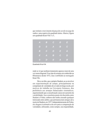 49
que imitam o movimento da peça do cavalo no jogo de
xadrez, uma espécie de quadrado latino.Abaixo, figura
um quadrado Knut-Vik 5 x 5,
A B C D E
D E A B C
B C D E A
E A B C D
C D E A B
Quadrado Knut-Vik
onde se vê que nenhum tratamento aparece mais de uma
veznumadiagonal.Essetipodearranjoeraconhecidona
Dinamarca desde 1872, mas é atribuído ao norueguês
Knut-Vik.
Deveserdito,queopróprioStudent,aoseenvolver
em experimentação de campo, principalmente na
competiçãodevariedadesdecevadaemlargaescala,por
motivos de trabalho na Cervejaria Guinness, deu
preferência aos arranjos balanceados sistemáticos,
argumentando que a casualização causa um aumento da
variabilidade. Isso constituiu ponto de discórdia entre
Student e Fisher, embora não tenha causado qualquer
inimizade entre ambos, que permaneceram amigos até a
mortedeStudent,em1937.IndependentementedeFisher,
ele chegara à estimativa do erro para a comparação de
variedades, utilizando, como sempre, sua originalidade,
 