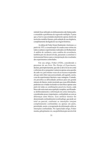 51
métodofosseutilizadoemdelineamentosnãobalanceados
e estendido a problemas de regressão múltipla. É pena
que aAnova seja estudada atualmente apenas dentro da
teoriadosmodeloslineares,pelaseduçãodesuaelegância,
completamentedesligadadesuaorigemhistórica.
AsidéiasdeFisherforamfinalmentevitoriosase,a
partir de 1925, a casualização foi usada como rotina em
todososplanosexperimentaisrealizadosemRothamsted.
A análise de variância, com a análise de covariância,
também por ele desenvolvida, passaram a constituir o
instrumental básico para a interpretação dos resultados
dos experimentos controlados.
Em seu artigo, Fisher (1926), considerado o
precursor de seu livro The Design of Experiments,
declara,peremptoriamente,quenãosedevelevaremconta
oaforismodeseperguntarànaturezaapenasumaquestão
de cada vez, pois muitas vezes ela se recusa a responder
até que outro fator seja acrescentado, advogando, assim,
ousodeexperimentosfatoriaisesuasvantagens.Contudo,
ele percebeu as dificuldades práticas para um grande
númerodefatores,tendomostradoqueessasdificuldades
poderiamserevitadasincluindo-senumblocoapenasuma
parte de todas as combinações possíveis.Assim, cada
bloconãoseriamaisumarepetiçãocompleta,sacrificando-
se deliberadamente a informação de certas interações,
consideradaspoucoimportantes,confundindo-ascomas
diferenças entre blocos. Esse artifício técnico foi
denominado confundimento (confouding), que pode ser
total ou parcial, conforme as interações estejam
completamente confundidas ou apenas em parte,
permitindo, assim, a recuperação da informação sobre as
interações confundidas. No supracitado artigo, Fisher
mostra,pelaprimeiravez,suapreferênciaporumnívelde
 