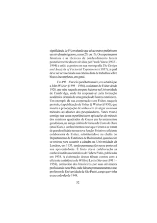 52
significânciade5%revelandoquetalvezoutrospreferissem
umnívelmaisrigoroso,como2%ou1%.Osexperimentos
fatoriais e as técnicas de confundimento foram
posteriormente desenvolvidos por FrankYates (1902 –
1994) e estão expostos em sua monografia The Design
and Analysis of Factorial Experiments (1937), à qual
deveseracrescentadasuaextensalistadetrabalhossobre
blocosincompletos,emgeral.
Em1931,YatesfoiparaRothamsted,emsubstituição
a JohnWishart (1898 – 1956), assistente de Fisher desde
1928,quesaíranaqueleanoparalecionarnaUniversidade
de Cambridge, onde foi responsável pela formação
acadêmicademaisdeumageraçãodeilustresestatísticos.
Um exemplo de sua cooperação com Fisher, naquele
período, é a publicação de Fisher & Wishart (1930), que
mostra a preocupação de ambos em divulgar os novos
métodos ao alcance dos pesquisadores. Yates trouxe
consigo sua vasta experiência em aplicações do método
dos mínimos quadrados de Gauss em levantamentos
geodésicos, na antiga colônia britânica da Costa do Ouro
(atualGana);conhecimentosessesquevieramasetornar
degrandeutilidadenasuanovafunção.Foiativoeeficiente
colaborador de Fisher, substituindo-o na chefia do
DepartamentodeEstatísticadeRothamsted,quandoeste
se retirou para assumir a cátedra na Universidade de
Londres, em 1933, tendo permanecido nesse posto até
sua aposentadoria. É fruto dessa colaboração as
conhecidastábuasestatísticasdeFishereYates,publicadas
em 1938. A elaboração dessas tábuas contou com a
eficiente assistência de Wilfred Leslie Stevens (1911 –
1958), conhecido dos brasileiros por suas atividades
profissionaisnestePaís,ondefaleceuprematuramentecomo
professordaUniversidadedeSãoPaulo,cargoquevinha
exercendo desde 1948.
 