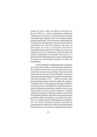 54
classes de efeito. Aliás, em Statistical Methods for
Research Workers, o leitor é introduzido à Análise de
Variância nesse contexto, como alternativa à correlação
intra-classeeque,segundooautor,essemétodoconstituía
grande simplificação. Fisher achou que a distribuição do
coeficiente de correlação intra-classe era essencialmente
equivalente à da razão de variâncias. Ele nunca se
preocupou de tratar a correlação intra-classe
separadamente da análise de variância, nas sucessivas
edições de seu livro. Certamente, a forma da análise de
variância apropriada à correlação intra-classe ou a
qualquerclassificaçãohierárquicarequerampliaçãopara
ser usada nas classificações cruzadas da análise de
experimentos.
A Anovadifundiu-serapidamenteentreospesquisa-
dores. Para muitos deles, a estimação das componentes
de variância era irrelevante, mas em muitos casos essas
estimativas tornavam-se necessárias.Tudo isso era bem
conhecido até o fim da 2a
Guerra Mundial. Entretanto,
depoisdesseperíodosurgiunovoconceitointroduzidopor
Churchill Eisenhart (1913 – 1994) em artigo sobre
pressuposições em que se baseia a análise de variância,
Eisenhart (1947). Nesse artigo, ele distingue o Modelo I
oudeefeitosfixos,eoModeloIIoudeefeitosaleatórios,
tendo sido depois acrescentado o modelo misto, em que
alguns efeitos são fixos e outros aleatórios. A análise
estatísticaéamesmanosdiferentesmodelos,masostestes
designificânciadiferem,deacordocomaexpectânciados
quadrados médios. Na prática, um modelo é de efeitos
fixos, se os tratamentos são deliberadamente escolhidos,
ou é de efeitos aleatórios (também chamado de
componentesdevariância)seéfeitaumaseleçãoaleatória
dos tratamentos, mas o interesse do pesquisador não se
 