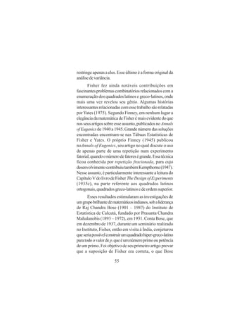 55
restringe apenas a eles. Esse último é a forma original da
análisedevariância.
Fisher fez ainda notáveis contribuições em
fascinantesproblemascombinatóriosrelacionadoscoma
enumeração dos quadrados latinos e greco-latinos, onde
mais uma vez revelou seu gênio. Algumas histórias
interessantesrelacionadascomessetrabalhosãorelatadas
porYates (1975). Segundo Finney, em nenhum lugar a
elegânciadamatemáticadeFisherémaisevidentedoque
nosseusartigossobreesseassunto,publicadosnoAnnals
ofEugenicsde1940a1945.Grandenúmerodassoluções
encontradas encontram-se nas Tábuas Estatísticas de
Fisher e Yates. O próprio Finney (1945) publicou
noAnnals of Eugenics, seu artigo no qual discute o uso
de apenas parte de uma repetição num experimento
fatorial,quandoonúmerodefatoreségrande.Essatécnica
ficou conhecida por repetição fracionada, para cujo
desenvolvimentocontribuiutambémKempthorne(1947).
Nesseassunto,éparticularmenteinteressantealeiturado
CapítuloVdolivrodeFisher TheDesignofExperiments
(1935c), na parte referente aos quadrados latinos
ortogonais,quadradosgreco-latinosedeordemsuperior.
Esses resultados estimularam as investigações de
umgrupobrilhantedematemáticosindianos,sobaliderança
de Raj Chandra Bose (1901 – 1987) do Instituto de
Estatística de Calcutá, fundado por Prasanta Chandra
Mahalanobis (1893 – 1972), em 1931. Conta Bose, que
em dezembro de 1937, durante um seminário realizado
no Instituto, Fisher, então em visita à Índia, conjeturou
queseriapossívelconstruirumquadradohiper-greco-latino
paratodoovalordep,queéumnúmeroprimooupotência
de um primo. Foi objetivo de seu primeiro artigo provar
que a suposição de Fisher era correta, o que Bose
 