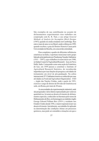 57
São exemplos de sua contribuição no assunto de
delineamentos experimentais seus trabalhos em
cooperação com K. R. Nair, e seu artigo General
Methods of Analysis for Incomplete Block Designs
(1947), quando era ainda estudante em Cambridge. Rao
estevemaisdeumaveznoBrasil,sendoaúltimaem1999,
quando recebeu o grau de Doutor Honoris Causa pela
UniversidadedeBrasília,emconcorridasolenidade.
Para completar o quadro de diferentes influências
estatísticas na India, é oportuno mencionar outro grupo
lideradoprincipalmenteporPandurangVasudeoSukhatme
(1911 – 1997), cujos trabalhos tiveram início em 1940,
noIndianCouncilofAgriculturalResearch–Icar,emNova
Delhi, Índia. Começando como uma seção de Estatística
do Icar, em 1959 passou a constituir o Institute of
Agricultural Research Statistics, de reconhecida
importância por suas funções de pesquisa e atividades de
treinamento em nível de pós-graduação. Na esfera
internacional,P.V.Sukhatmetornou-seconhecidoporsuas
atividades na Food andAgriculture Organization – FAO
–, órgão das Nações Unidas, onde a partir de 1951,
exerceu o cargo de diretor da Divisão de Estatística na
sede, em Roma, por mais de 20 anos.
Asnecessidadesdaexperimentaçãoindustrial,onde
sãopesquisadosváriosfatoresrepresentadosporvariáveis
quantitativas, levaram ao desenvolvimento de delinea-
mentos especiais, conhecidos na literatura pelo nome de
DelineamentosdeBox,emhomenagemaoestatísticoinglês
George Edward Pelham Box (1919–), residente nos
Estados Unidos desde 1956, o maior responsável por seu
desenvolvimento.Inicialmente,seutrabalhofoiaplicado
na determinação das condições ótimas em processos
químicos, mas pode ser estendido a situações em que a
 