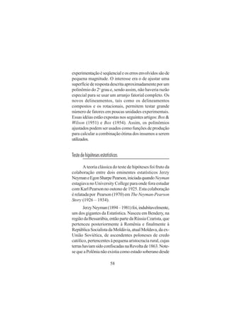 58
experimentaçãoéseqüencialeoserrosenvolvidossãode
pequena magnitude. O interesse era o de ajustar uma
superfície de resposta descrita aproximadamente por um
polinômio do 2o
grau e, sendo assim, não haveria razão
especial para se usar um arranjo fatorial completo. Os
novos delineamentos, tais como os delineamentos
compostos e os rotacionais, permitem testar grande
número de fatores em poucas unidades experimentais.
Essas idéias estão expostas nos seguintes artigos:Box &
Wilson (1951) e Box (1954). Assim, os polinômios
ajustados podem ser usados como funções de produção
para calcular a combinação ótima dos insumos a serem
utilizados.
Testedehipótesesestatísticas
A teoria clássica do teste de hipóteses foi fruto da
colaboração entre dois eminentes estatísticos Jerzy
NeymaneEgonSharpePearson,iniciadaquandoNeyman
estagiava no University College para onde fora estudar
com Karl Pearson no outono de 1925. Esta colaboração
é relatada por Pearson (1970) em The Neyman-Pearson
Story (1926 – 1934).
JerzyNeyman(1894–1981)foi,indubitavelmente,
um dos gigantes da Estatística. Nasceu em Bendery, na
região da Bessarábia, então parte da Rússia Czarista, que
pertenceu posteriormente à Romênia e finalmente à
República Socialista da Moldávia, atual Moldava, da ex-
União Soviética, de ascendentes poloneses de credo
católico, pertencentes à pequena aristocracia rural, cujas
terrashaviamsidoconfiscadasnaRevoltade1863.Note-
se que a Polônia não existia como estado soberano desde
 
