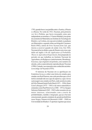 59
1795,quandohouvesuapartilhaentreaÁustria,aPrússia
e a Rússia. No verão de 1921, Neyman, pela primeira
vez foi à Polônia, que havia ressurgido como país
independenteaoterminara1a
GuerraMundial,jánoposto
deassistentedeMatemáticanoInstitutodeTecnologiade
Kharkov, na Ucrânia, em cuja universidade se graduara
em Matemática, segundo relata sua biógrafa Constance
Reid (1982), autora do livro Neyman-from Life, que
iniciou a escrever quando ele ainda vivia. Em 1924,
NeymanjáhaviaobtidoograudeDoutorcomatesecujo
título em inglês é On the Application of Probability
Theory to Agricultural Experiments, fora preparada no
período em que trabalhou no Instituto Nacional de
Agricultura, em Bydgoszcz (anteriormente, Bromberg).
Essa tese, cujo original é em polonês, com sumário em
alemão, acha-se parcialmente reproduzida por Neyman
(1990).Contudo,suaexposiçãomaisconhecidaencontra-
se no artigo de Neyman (1935).
O interesse de Neyman em se aperfeiçoar em
Estatística levou-o a obter uma bolsa de estudos para
estudarcomKarlPearson,mascedopercebeuqueonível
teóricoensinadonãoeraoqueeleesperava,oqueolevou
a prosseguir seus estudos em Paris, onde assistiu às aulas
deFélixÊdouardJustinÉmileBorel(1871–1956),Henri
Léon Lebesgue (1875 – 1941) e de outros matemáticos
eminentescomoPaulPierreLévy(1886–1971)eJacques
Salomon Hadamard (1865 –1963) sobre assuntos de seu
maior interesse, relacionados com a teoria de
probabilidades, medida e integração, que já o haviam
entusiasmado quando estudante do grande probabilista
russo Sergey Natanovich Bernstein (1880 – 1968) na
UniversidadedeKharkov.Éoportunoregistrarquenessa
 