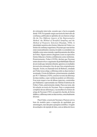 63
de estimação intervalar, assunto que o havia ocupado
desde1930.Foiquandosurgiusuateoriadeintervalosde
confiança, publicada no apêndice de seu famoso artigo
On the Two Different Aspects of the Representative
Method: the Method of Stratified Sampling and the
Method of Purposive Selection (Neyman, 1934). A
identidade numérica dos limites fiduciais de Fisher e os
limitesdeconfiançasugeriramaNeymanquesuasteorias
eramessencialmenteamesma,levando-oaconsiderarseu
trabalhocomoumaextensãoeaperfeiçoamentodasidéias
de Fisher.Alguns autores chegaram a usar as expressões
limitesfiduciaiselimitesconfidenciaiscomosinônimas.
Posteriormente, Fisher (1935b), declara que Neyman
tentoudesenvolveroargumentodaprobabilidadefiducial
deummodoque,lamentavelmente,ignoravaosresultados
da teoria da estimação à luz do que fora originalmente
lançada.Assim, no chamado teste de Behrens, estudado
porFishernesseartigo,adiferençaentreasduasteoriasé
acentuada. O teste de Behrens, primeiramente estudado
por W.V. Behrens (1929), consiste no teste da diferença
de duas médias, cujas variâncias podem ser diferentes.
Esse teste requer o uso de tábuas especiais, construídas
por Sukhatme e apresentadas nas Tabelas Estatísticas de
FishereYates,anteriormentecitadas.Paraesseteste,não
há solução na teoria de Neyman. Para a compreensão
completa dessas diferenças, é aconselhavel a leitura do
artigo de Neyman (1941), no qual ele elucida, de forma
didática,adiferençaentreasduasteorias,conceitualmente
diversas.
Para Fisher, a teoria de Neyman e Pearson servia
bem de modelo para a inspecção de qualidade por
amostragem,masnãoparaapesquisacientífica.Aregião
deaceitaçãoederejeiçãodelotes,comasidéiasderiscos
 
