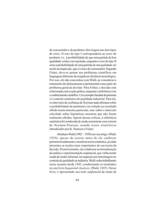 64
do consumidor e do produtor, têm origem nos dois tipos
de erros. O erro do tipo I corresponderia ao risco do
produtor, i.e., à probabilidade de que uma partida de boa
qualidadevenhaaserrejeitada,enquantooerrodotipo II
seria a probabilidade de uma partida de má qualidade ser
aceitanainspecção,queéoriscodoconsumidor.Segundo
Fisher, deve-se pensar nos problemas científicos em
linguagemdiferentedaexigidanaeficiênciatecnológica.
Por isso, ele não concordou com Wald, ao considerar o
tratamento do delineamento experimental como parte do
problema geral da decisão. Para Fisher, a decisão está
relacionadacomaaçãoprática,enquantoainferênciacom
oconhecimentocientífico.Umexemplofamiliardaprimeira
é o controle estatístico de qualidade industrial. Para ele,
osintervalosdeconfiançadeNeymannadaafirmamsobre
a probabilidade do parâmetro em relação ao resultado
obtido numa amostra particular, mas sobre o intervalo
calculado sobre hipotéticas amostras que não foram
realmente obtidas.Apesar dessas críticas, a inferência
estatísticafoiconduzidademodoconsistentecomateoria
de Neyman-Pearson, usando testes estatísticos
introduzidos por K. Pearson e Fisher.
AbrahamWald(1902–1950)emseuartigo (Wald,
1939), apesar de escrito antes de ele conhecer
pormenorizadamenteamodernateoriaestatística,jáestão
presentes as noções mais importantes de sua teoria da
decisão. Posteriormente, ele colaborou na formalização
daanáliseeexperimentaçãoseqüencial,quevinhasendo
usadademodoinformal,nainspeçãoporamostragemno
controledequalidadenaindústria.Waldvinhatrabalhando
nesse assunto desde 1943, condensando os resultados
no seu livro Sequential Analysis, (Wald, 1947). Nesse
livro, é apresentado seu teste seqüencial da razão de
 