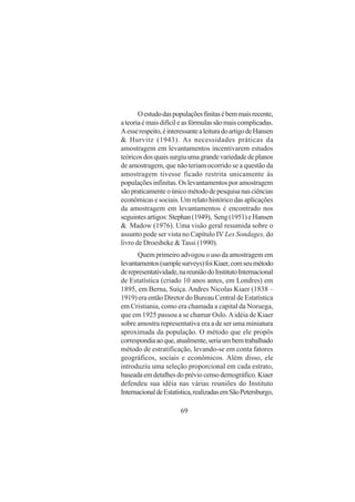 69
Oestudodaspopulaçõesfinitasébemmaisrecente,
ateoriaémaisdifícileasfórmulassãomaiscomplicadas.
Aesserespeito,éinteressantealeituradoartigodeHansen
& Hurvitz (1943). As necessidades práticas da
amostragem em levantamentos incentivarem estudos
teóricosdosquaissurgiuumagrandevariedadedeplanos
de amostragem, que não teriam ocorrido se a questão da
amostragem tivesse ficado restrita unicamente às
populações infinitas. Os levantamentos por amostragem
sãopraticamenteoúnicométododepesquisanasciências
econômicas e sociais. Um relato histórico das aplicações
da amostragem em levantamentos é encontrado nos
seguintesartigos:Stephan(1949), Seng(1951)eHansen
& Madow (1976). Uma visão geral resumida sobre o
assunto pode ser vista no Capítulo IV Les Sondages, do
livro de Droesbeke & Tassi (1990).
Quem primeiro advogou o uso da amostragem em
levantamentos(samplesurveys)foiKiaer,comseumétodo
derepresentatividade,nareuniãodoInstitutoInternacional
de Estatística (criado 10 anos antes, em Londres) em
1895, em Berna, Suíça. Andres Nicolas Kiaer (1838 –
1919) era então Diretor do Bureau Central de Estatística
em Cristiania, como era chamada a capital da Noruega,
que em 1925 passou a se chamar Oslo.Aidéia de Kiaer
sobre amostra representativa era a de ser uma miniatura
aproximada da população. O método que ele propös
correspondiaaoque,atualmente,seriaumbemtrabalhado
método de estratificação, levando-se em conta fatores
geográficos, sociais e econômicos. Além disso, ele
introduziu uma seleção proporcional em cada estrato,
baseadaemdetalhesdopréviocensodemográfico.Kiaer
defendeu sua idéia nas várias reuniões do Instituto
InternacionaldeEstatística,realizadasemSãoPetersburgo,
 