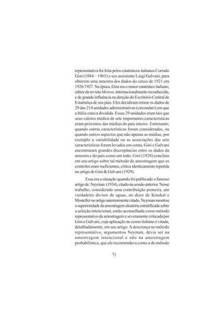 71
representativafoifeitapelosestatísticositalianosCorrado
Gini (1884 – 1965) e seu assistente Luigi Galvani, para
obterem uma amostra dos dados do censo de 1921 em
1926/1927.Naépoca,Ginieraomaiorestatísticoitaliano,
editordarevistaMetron,internacionalmentereconhecida,
edegrandeinfluêncianadireçãodoEscritórioCentralde
Estatística de seu país. Eles decidiram retirar os dados de
29 das 214 unidades administrativas (circondari) em que
a Itália estava dividida. Essas 29 unidades eram tais que
seus valores médios de sete importantes características
eram próximos das médias do país inteiro. Entretanto,
quando outras características foram consideradas, ou
quando outros aspectos que não apenas as médias, por
exemplo a variabilidade ou as associações das sete
características foram levados em conta, Gini e Galvani
encontraram grandes discrepâncias entre os dados da
amostra e do país como um todo. Gini (1928) concluiu
em seu artigo sobre tal método de amostragem que os
controleseramineficientes,críticaidenticamenterepetida
no artigo de Gini & Galvani (1929).
Essa era a situação quando foi publicado o famoso
artigode Neyman (1934),citadonasessãoanterior.Nesse
trabalho, considerado uma contribuição pioneira, um
verdadeiro divisor de aguas, no dizer de Kruskal e
Mostellernoartigoanteriormentecitado,Neymanmostrou
asuperioridadedaamostragemaleatóriaestratificadasobre
a seleção intencional, então aconselhada como método
representativodaamostragemeseveramentecriticadapor
Gini e Galvani, cuja aplicação no censo italiano é citada,
detalhadamente, em seu artigo.Adescrença no método
representativo, argumentou Neyman, devia ser na
amostragem intencional e não na amostragem
probabilística, que ele recomendava como a do método
 