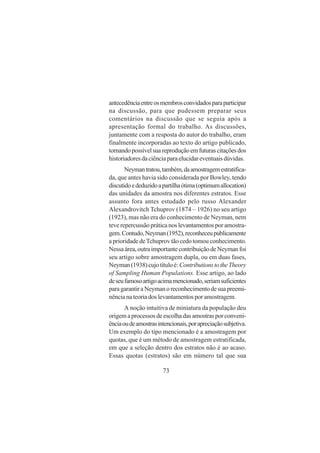 73
antecedênciaentreosmembrosconvidadosparaparticipar
na discussão, para que pudessem preparar seus
comentários na discussão que se seguia após a
apresentação formal do trabalho. As discussões,
juntamente com a resposta do autor do trabalho, eram
finalmente incorporadas ao texto do artigo publicado,
tornandopossívelsuareproduçãoemfuturascitaçõesdos
historiadoresdaciênciaparaelucidareventuaisdúvidas.
Neymantratou,também,daamostragemestratifica-
da, que antes havia sido considerada por Bowley, tendo
discutidoededuzidoapartilhaótima(optimumallocation)
das unidades da amostra nos diferentes estratos. Esse
assunto fora antes estudado pelo russo Alexander
Alexandrovitch Tchuprov (1874 – 1926) no seu artigo
(1923), mas não era do conhecimento de Neyman, nem
teve repercussão prática nos levantamentos por amostra-
gem.Contudo,Neyman(1952),reconheceupublicamente
a prioridade deTchuprov tão cedo tomou conhecimento.
Nessaárea,outraimportantecontribuiçãodeNeymanfoi
seu artigo sobre amostragem dupla, ou em duas fases,
Neyman(1938)cujotítuloé:ContributionstotheTheory
of Sampling Human Populations. Esse artigo, ao lado
deseufamosoartigoacimamencionado,seriamsuficientes
paragarantiraNeymanoreconhecimentodesuapreemi-
nência na teoria dos levantamentos por amostragem.
A noção intuitiva de miniatura da população deu
origemaprocessosdeescolhadasamostrasporconveni-
ênciaoudeamostrasintencionais,porapreciaçãosubjetiva.
Um exemplo do tipo mencionado é a amostragem por
quotas, que é um método de amostragem estratificada,
em que a seleção dentro dos estratos não é ao acaso.
Essas quotas (estratos) são em número tal que sua
 