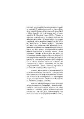 74
proporção na amostra é aproximadamente a mesma que
na população. O argumento contrário ao seu uso é que
nãosepodecalcularoerrodeamostragem.Éaconselhável
a leitura do artigo: An experimental study of quota
sampling de Moser & Stuart (1953). Contudo, a
amostragem por quotas foi largamente utilizada em
pesquisas de mercado e de opinião pública, como nas
intençõesdevotoempesquisaseleitorais.Aprevistavitória
de Thomas Dewey na disputa com Harry Truman nas
eleições de 1948, para a presidência dos Estados Unidos,
desacreditoupublicamenteométododeamostragempor
quotas, usado por George Gallup, jornalista a cargo da
pesquisa. Apresentadas as causas do fracasso, Gallup
abandonou o método de amostragem por quotas, de
caráternãoprobabilístico,epassouautilizarumplanode
amostragem onde em todas as suas etapas prevalecia o
conceito de aleatorização, conforme escreve Jorge de
Souza (1990), professor titular de Estatística da
Universidade de Brasília aposentado, em sua obra
Pesquisa Eleitoral Críticas e Técnicas, cuja leitura é
recomendada aos interessados neste assunto.
Naprática,pelomenosemlevantamentossociaise
econômicos, raramente uma amostra é selecionada de
modoestritamentealeatório.Geralmentedispõe-sedeuma
lista de unidades de amostragem e usa-se algum tipo de
seleção,comoporexemplo,cadadécimaunidadedalista
ou outra forma de seleção sistemática.
A amostra obtida pelo emprego de um método de
seleçãoqueconsisteemsortearapenasaprimeiraunidade,
sendo as demais selecionadas segundo um plano
sistemático, é conhecida, também, pela denominação de
amostra quase-aleatória (quasi-random sample). Esse
termo é citado em Buckland (1951) e em Moser (1961),
 