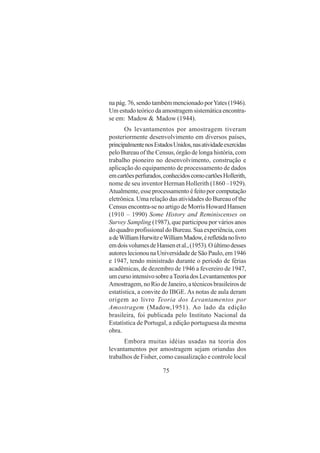 75
na pág. 76, sendo também mencionado porYates (1946).
Um estudo teórico da amostragem sistemática encontra-
se em: Madow & Madow (1944).
Os levantamentos por amostragem tiveram
posteriormente desenvolvimento em diversos países,
principalmentenosEstadosUnidos,nasatividadeexercidas
pelo Bureau of the Census, órgão de longa história, com
trabalho pioneiro no desenvolvimento, construção e
aplicação do equipamento de processamento de dados
emcartõesperfurados,conhecidoscomocartõesHollerith,
nome de seu inventor Herman Hollerith (1860 –1929).
Atualmente, esse processamento é feito por computação
eletrônica. Uma relação das atividades do Bureau of the
Census encontra-se no artigo de Morris Howard Hansen
(1910 – 1990) Some History and Reminiscenses on
Survey Sampling (1987), que participou por vários anos
do quadro profissional do Bureau. Sua experiência, com
adeWilliamHurwitzeWilliamMadow,érefletidanolivro
emdoisvolumesdeHansenetal.,(1953).Oúltimodesses
autoreslecionounaUniversidadedeSãoPaulo,em1946
e 1947, tendo ministrado durante o período de férias
acadêmicas, de dezembro de 1946 a fevereiro de 1947,
umcursointensivosobreaTeoriadosLevantamentospor
Amostragem, no Rio de Janeiro, a técnicos brasileiros de
estatística, a convite do IBGE. As notas de aula deram
origem ao livro Teoria dos Levantamentos por
Amostragem (Madow,1951). Ao lado da edição
brasileira, foi publicada pelo Instituto Nacional da
Estatística de Portugal, a edição portuguesa da mesma
obra.
Embora muitas idéias usadas na teoria dos
levantamentos por amostragem sejam oriundas dos
trabalhos de Fisher, como casualização e controle local
 