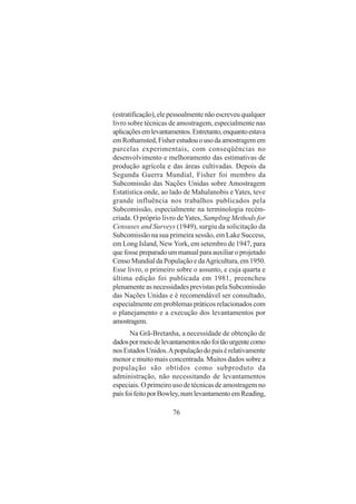 76
(estratificação), ele pessoalmente não escreveu qualquer
livro sobre técnicas de amostragem, especialmente nas
aplicaçõesemlevantamentos.Entretanto,enquantoestava
emRothamsted,Fisherestudouousodaamostragemem
parcelas experimentais, com conseqüências no
desenvolvimento e melhoramento das estimativas de
produção agrícola e das áreas cultivadas. Depois da
Segunda Guerra Mundial, Fisher foi membro da
Subcomissão das Nações Unidas sobre Amostragem
Estatística onde, ao lado de Mahalanobis eYates, teve
grande influência nos trabalhos publicados pela
Subcomissão, especialmente na terminologia recém-
criada. O próprio livro deYates, Sampling Methods for
Censuses and Surveys (1949), surgiu da solicitação da
Subcomissão na sua primeira sessão, em Lake Success,
em Long Island, NewYork, em setembro de 1947, para
que fosse preparado um manual para auxiliar o projetado
Censo Mundial da População e daAgricultura, em 1950.
Esse livro, o primeiro sobre o assunto, e cuja quarta e
última edição foi publicada em 1981, preencheu
plenamente as necessidades previstas pela Subcomissão
das Nações Unidas e é recomendável ser consultado,
especialmente em problemas práticos relacionados com
o planejamento e a execução dos levantamentos por
amostragem.
Na Grã-Bretanha, a necessidade de obtenção de
dadospormeiodelevantamentosnãofoitãourgentecomo
nosEstadosUnidos.Apopulaçãodopaísérelativamente
menor e muito mais concentrada. Muitos dados sobre a
população são obtidos como subproduto da
administração, não necessitando de levantamentos
especiais. O primeiro uso de técnicas de amostragem no
paísfoifeitoporBowley,numlevantamentoemReading,
 