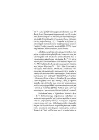 77
em 1912, no qual ele tomou aproximadamente cada 20º
domicílio da classe operária, com atenção no cálculo dos
errosdeamostragemenapossibilidadedeviés(bias)pela
introduçãodesubstituiçõeserecusas,conformepublicado
em seu artigo (Bowley,1913). Contudo, na Inglaterra, a
amostragem nunca alcançou a aceitação que teve nos
Estados Unidos, segundo Moser (1949, 1955), cujos
artigostratam,minuciosamente,desseassunto.
AÍndiaéexemplodeoutropaísquecontribuiupara
o desenvolvimento e aplicação dos levantamentos por
amostragem com finalidade especialmente para o
planejamento econômico na década de 1930, sob a
orientação do Instituto Indiano de Estatística organizado
por P. C. Mahalanobis. Essas atividades deram origem a
seus artigos Mahalanobis (1944, 1946). Entre outras
atividades, Mahalanobis introduziu a técnica de sub-
amostras interpenetrantes para controlar e avaliar a
contribuiçãodeerrosalheiosàamostragem,didaticamente
explicada no livro texto de Cochran (1953), no Capítulo
13SourcesofErrorinSurveys. Umalistadeerrosalheios
à amostragem é citada por Deming (1950), e algumas
medidas para controlar esse erros em levantamentos
realizados em populações humanas são estudadas por
Hansen & Steinberg (1956). Note-se que o erro de
amostragem é apenas uma pequena porção do erro total.
NoIndianCouncilof AgriculturalResearch–Icar
–, P. V. Sukhatme fez importantes trabalhos em
levantamentos agrícolas, para estimar a produção numa
série de crop-cutting surveys. Foi quando surgiram
controvérsias entre ele e Mahalanobis sobre o tamanho
dasparcelas.ParaSukhatme,asparcelaspequenas,usadas
como unidade de amostragem, eram sujeitas a vieses
(biases), devido à tendência de serem nelas incluídas as
 