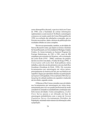 79
censo demográfico decenal, o que teve início no Censo
de 1940, com a finalidade de coletar informações
suplementaresacustorazoável.NoBrasil,aamostragem
começou a ser usada a partir do Censo Demográfico de
1950, na avaliação das tabulações avançadas, que se
fizeram necessárias, dada a demora da publicação dos
resultados obtidos no censo completo.
Devemsermensionadas,também,asatividadesdo
Survey Research Center, que depois se tornou o Institute
forSocialResearch,naUniversidadedeMichigan,Estados
Unidos. Aí, foram treinados no Summer Program for
Foreign Statisticians, de 1961 a 1981, mais de 400
estudantes provenientes de 94 países, sob a orientação
de Leslie Kish (1910 – 2000), conforme ele próprio
declara na entrevista dada a Frankel & King (1996), A
Conversation with Leslie Kish. Kish publicou vários
trabalhos,entreelesumdosprimeiroscomseuchefeRoe
Goodman (Goodman & Kish, 1950). Ele executou
levantamentos por amostragem em vários países,
principalmente naAmérica do Sul, por sua fluência em
espanhol, língua que aprendera durante sua participação
naGuerraCivilEspanhola.OlivrodeKish(1965)Survey
Sampling foi editado também em espanhol e traduzido
até em chinês, segundo consta.
O Bureau of the Census estendeu suas atividades
nos levantamentos por amostragem em várias áreas,
aumentando para isso seu quadro profissional de modo
considerável,tornando-semundialmenteainstituiçãomais
forte nessas atividades. Como conseqüência, o Labor
Force Survey passou a ser efetuado em base de
amostragem probabilística com o nome de Current
Population Survey (Levantamento Periódico da
População),incluindomaiornúmerodeinformaçõessobre
a população.
 