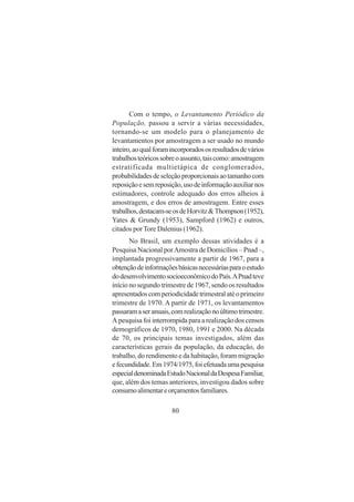 80
Com o tempo, o Levantamento Periódico da
População, passou a servir a várias necessidades,
tornando-se um modelo para o planejamento de
levantamentos por amostragem a ser usado no mundo
inteiro,aoqualforamincorporadososresultadosdevários
trabalhosteóricossobreoassunto,taiscomo:amostragem
estratificada multietápica de conglomerados,
probabilidadesdeseleçãoproporcionaisaotamanhocom
reposiçãoesemreposição,usodeinformaçãoauxiliarnos
estimadores, controle adequado dos erros alheios à
amostragem, e dos erros de amostragem. Entre esses
trabalhos,destacam-seosdeHorvitz&Thompson(1952),
Yates & Grundy (1953), Sampford (1962) e outros,
citados porTore Dalenius (1962).
No Brasil, um exemplo dessas atividades é a
Pesquisa Nacional porAmostra de Domicílios – Pnad –,
implantada progressivamente a partir de 1967, para a
obtençãodeinformaçõesbásicasnecessáriasparaoestudo
dodesenvolvimentosocioeconômicodoPaís.APnadteve
início no segundo trimestre de 1967, sendo os resultados
apresentadoscomperiodicidadetrimestralatéoprimeiro
trimestre de 1970. A partir de 1971, os levantamentos
passaramaseranuais,comrealizaçãonoúltimotrimestre.
A pesquisa foi interrompida para a realização dos censos
demográficos de 1970, 1980, 1991 e 2000. Na década
de 70, os principais temas investigados, além das
características gerais da população, da educação, do
trabalho, do rendimento e da habitação, foram migração
efecundidade.Em1974/1975,foiefetuadaumapesquisa
especialdenominadaEstudoNacionaldaDespesaFamiliar,
que, além dos temas anteriores, investigou dados sobre
consumoalimentareorçamentosfamiliares.
 