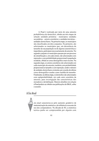 81
A Pnad é realizada por meio de uma amostra
probabilística de domicílios, obtida em três etapas de
seleção: unidades primárias – municípios: unidades
secundárias – setores censitários; e unidades terciárias –
unidades domiciliares. Na primeira etapa, os municípios
são classificados em dois conjuntos. No primeiro, são
selecionados os municípios que, em decorrência do
tamanho da sua população ou de alguma característica e
importância,participamnecessariamentedaamostra.No
segundoconjuntoosmunicípiospassamporumprocesso
deestratificaçãoe,emcadaestrato,sãoselecionadoscom
reposiçãoecomprobabilidadeproporcionalàpopulação
residente, obtida no censo demográfico mais recente. Na
segundaetapa,ossetorescensitáriossãoselecionadosem
cada município da amostra, também com probabilidade
proporcionalaotamanhoecomreposição,sendoonúmero
deunidadesdomiciliaresexistentesporocasiãodoúltimo
censo demográfico usadas como medida do tamanho.
Finalmente,naúltimaetapa,osdomicíliossãoselecionados
com eqüiprobabilidade, em cada setor censitário da
amostra, para investigação das características dos
moradores e da habitação. Maiores detalhes em relação
àPnadpodemserobtidosnaspublicaçõesdoIBGE,sobre
o assunto.
A Era Atual
era atual caracteriza-se pelo aumento gradativo de
matematização da estatística e da influência crescente do
uso dos computadores. Na década de 40, a estatística
teórica podia ser compreendida por alguém com
.A
 