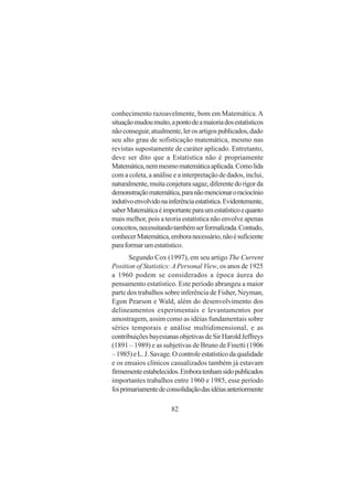 82
conhecimento razoavelmente, bom em Matemática.A
situaçãomudoumuito,apontodeamaioriadosestatísticos
nãoconseguir,atualmente,lerosartigospublicados,dado
seu alto grau de sofisticação matemática, mesmo nas
revistas supostamente de caráter aplicado. Entretanto,
deve ser dito que a Estatística não é propriamente
Matemática,nemmesmomatemáticaaplicada.Comolida
com a coleta, a análise e a interpretação de dados, inclui,
naturalmente,muitaconjeturasagaz,diferentedorigorda
demonstraçãomatemática,paranãomencionaroraciocínio
indutivoenvolvidonainferênciaestatística.Evidentemente,
saberMatemáticaéimportanteparaumestatísticoequanto
mais melhor, pois a teoria estatística não envolve apenas
conceitos,necessitandotambémserformalizada.Contudo,
conhecerMatemática,emboranecessário,nãoésuficiente
paraformarumestatístico.
Segundo Cox (1997), em seu artigo The Current
Position of Statistics: APersonal View, os anos de 1925
a 1960 podem se considerados a época áurea do
pensamento estatístico. Este período abrangeu a maior
parte dos trabalhos sobre inferência de Fisher, Neyman,
Egon Pearson e Wald, além do desenvolvimento dos
delineamentos experimentais e levantamentos por
amostragem, assim como as idéias fundamentais sobre
séries temporais e análise multidimensional, e as
contribuiçõesbayesianasobjetivasdeSirHaroldJeffreys
(1891 – 1989) e as subjetivas de Bruno de Finetti (1906
–1985)eL.J.Savage.Ocontroleestatísticodaqualidade
e os ensaios clínicos casualizados também já estavam
firmementeestabelecidos.Emboratenhamsidopublicados
importantes trabalhos entre 1960 e 1985, esse período
foiprimariamentedeconsolidaçãodasidéiasanteriormente
 