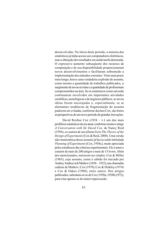 83
desenvolvidas. No início deste período, a maioria dos
estatísticosjátinhaacessoaoscomputadoreseletrônicos,
masaobtençãodosresultadoseraaindatarefademorada.
O expressivo aumento subseqüente dos recursos de
computação e de sua disponibilidade proporcionaram
novos desenvolvimentos e facilitaram sobremodo a
implementação dos métodos correntes. Visto num prazo
mais longo, houve uma verdadeira explosão do assunto,
como mostra a quantidade de trabalhos publicados, o
surgimentodenovasrevistaseaquantidadedeprofissionais
comprometidos na área. Se os estatísticos como um todo
continuarem envolvidos em importantes atividades
científicas,tecnológicasedenegóciospúblicos,senovas
idéias forem encorajadas e, especialmente, se as
alarmantes tendências de fragmentação do assunto
puderem ser evitadas, conforme declara Cox, são fortes
asperspectivasdeumnovoperíododegrandesinovações.
David Roxbee Cox (1924 – ) é um dos mais
prolíferosestatísticosdaeraatual,conformemostraoartigo
A Conversation with Sir David Cox, de Nancy Reid
(1994), co-autora de seu último livro The Theory of the
Design of Experiments (Cox & Reid, 2000). Uma versão
não-matemática desse assunto já havia saído intitulada
Planning of Experiments (Cox, 1958c), muito apreciada
pelosestudiososdasciênciasexperimentais.Eleéautore
coautor de mais de 200 artigos e mais de 15 livros.Além
dos mencionados, merecem ser citados: Cox & Miller
(1965), cujo assunto, como é sabido foi iniciado por
AndreyAndreyvichMarkov(1856–1922),naschamadas
cadeias de Markov; Cox (1970), Cox & Hinkley (1974)
e Cox & Oakes (1980), entre outros. Dos artigos
publicados,salientam-seosdeCox(1958a;1958b;1972),
para citar apenas os de maior repercussão.
 
