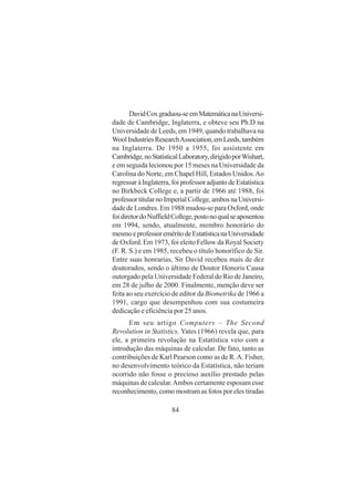 84
DavidCoxgraduou-seemMatemáticanaUniversi-
dade de Cambridge, Inglaterra, e obteve seu Ph.D na
Universidade de Leeds, em 1949, quando trabalhava na
WoolIndustriesResearchAssociation,emLeeds,também
na Inglaterra. De 1950 a 1955, foi assistente em
Cambridge,noStatisticalLaboratory,dirigidoporWishart,
e em seguida lecionou por 15 meses na Universidade da
Carolina do Norte, em Chapel Hill, Estados Unidos.Ao
regressaràInglaterra,foiprofessoradjuntodeEstatística
no Birkbeck College e, a partir de 1966 até 1988, foi
professortitularnoImperialCollege,ambosnaUniversi-
dade de Londres. Em 1988 mudou-se para Oxford, onde
foidiretordoNuffieldCollege,postonoqualseaposentou
em 1994, sendo, atualmente, membro honorário do
mesmoeprofessoreméritodeEstatísticanaUniversidade
de Oxford. Em 1973, foi eleito Fellow da Royal Society
(F. R. S.) e em 1985, recebeu o título honorífico de Sir.
Entre suas honrarias, Sir David recebeu mais de dez
doutorados, sendo o último de Doutor Honoris Causa
outorgado pela Universidade Federal do Rio de Janeiro,
em 28 de julho de 2000. Finalmente, menção deve ser
feita ao seu exercício de editor da Biometrika de 1966 a
1991, cargo que desempenhou com sua costumeira
dedicação e eficiência por 25 anos.
Em seu artigo Computers – The Second
Revolution in Statistics, Yates (1966) revela que, para
ele, a primeira revolução na Estatística veio com a
introdução das máquinas de calcular. De fato, tanto as
contribuições de Karl Pearson como as de R.A. Fisher,
no desenvolvimento teórico da Estatística, não teriam
ocorrido não fosse o precioso auxílio prestado pelas
máquinas de calcular.Ambos certamente esposam esse
reconhecimento, como mostram as fotos por eles tiradas
 