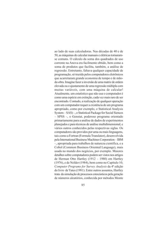 85
ao lado de suas calculadoras. Nas décadas de 40 e de
50,asmáquinasdecalcularmanuaiseelétricastornaram-
se comuns. O cálculo da soma dos quadrados de uso
corrente na Anova era facilmente obtido, bem como a
soma de produtos que facilita, também, a análise de
regressão. Entretanto, faltava qualquer capacidade de
programação, só trazida pelos computadores eletrônicos
que acarretaram grande economia de tempo e de mão-
de-obra.Imaginefazerainversãodeumamatrizdeordem
elevadaouoajustamentodeumaregressãomúltiplacom
muitas variáveis, com uma máquina de calcular!
Atualmente, um estatístico que não usa o computador é
comoumaespécieemextinção,cadavezmaisrarodeser
encontrado. Contudo, a realização de qualquer operação
comumcomputadorrequeraexistênciadeumprograma
apropriado, como por exemplo, o Statistical Analysis
System–SAS)–,oStatisticalPackageforSocialSiences
– SPSS –, o Genstat, poderoso programa orientado
primariamente para a análise de dados de experimentos
planejadoseparatécnicasdeanálisemultidimensional,e
vários outros conhecidos pelas respectivas siglas. Os
computadoressãoprovidosporumaoumaislinguagens,
tais como a Fortran (Formula Translator), desenvolvida
pelaInternationalBusinessMachinesCorporation–IBM
–, apropriada para trabalhos de natureza científica, e a
Cobol (Common Business Oriented Language), mais
usada no mundo dos negócios, por exemplo. Maiores
detalhessobrecomputadorespodemservistosnosartigos
de Herman Otto Hartley (1912 – 1980) em Hartley
(1976), e de Nelder (1984), bem como no Capítulo 10,
Computer Programs for Survey Analysis da 4ª edição
do livro deYates (1981). Entre outros assuntos, Hartley
trata dasimulaçãodeprocessosestocásticospelageração
de números aleatórios, conhecida por métodos Monte
 