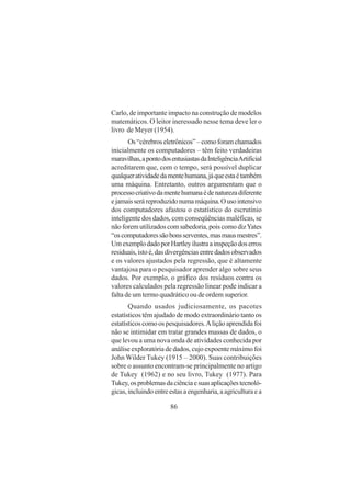 86
Carlo, de importante impacto na construção de modelos
matemáticos. O leitor ineressado nesse tema deve ler o
livro de Meyer (1954).
Os“cérebroseletrônicos”–comoforamchamados
inicialmente os computadores – têm feito verdadeiras
maravilhas,apontodosentusiastasdaInteligênciaArtificial
acreditarem que, com o tempo, será possível duplicar
qualqueratividadedamentehumana,jáqueestaétambém
uma máquina. Entretanto, outros argumentam que o
processocriativodamentehumanaédenaturezadiferente
ejamaisseráreproduzidonumamáquina.Ousointensivo
dos computadores afastou o estatístico do escrutínio
inteligente dos dados, com conseqüências maléficas, se
não forem utilizados com sabedoria, pois como dizYates
“oscomputadoressãobonsserventes,masmausmestres”.
UmexemplodadoporHartleyilustraainspeçãodoserros
residuais,istoé,dasdivergênciasentredadosobservados
e os valores ajustados pela regressão, que é altamente
vantajosa para o pesquisador aprender algo sobre seus
dados. Por exemplo, o gráfico dos resíduos contra os
valores calculados pela regressão linear pode indicar a
falta de um termo quadrático ou de ordem superior.
Quando usados judiciosamente, os pacotes
estatísticos têm ajudado de modo extraordinário tanto os
estatísticos como os pesquisadores.Alição aprendida foi
não se intimidar em tratar grandes massas de dados, o
que levou a uma nova onda de atividades conhecida por
análise exploratória de dados, cujo expoente máximo foi
John Wilder Tukey (1915 – 2000). Suas contribuições
sobre o assunto encontram-se principalmente no artigo
de Tukey (1962) e no seu livro, Tukey (1977). Para
Tukey,osproblemasdaciênciaesuasaplicaçõestecnoló-
gicas,incluindoentreestasaengenharia,aagriculturaea
 