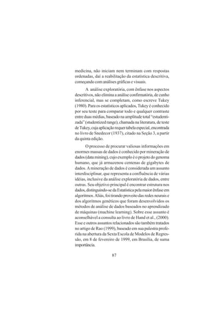 87
medicina, não iniciam nem terminam com respostas
ordenadas, daí a reabilitação da estatística descritiva,
começandocomanálisesgráficasevisuais.
A análise exploratória, com ênfase nos aspectos
descritivos,nãoeliminaaanáliseconfirmatória,decunho
inferencial, mas se completam, como escreve Tukey
(1980).Paraosestatísticosaplicados,Tukeyéconhecido
por seu teste para comparar todo e qualquer contraste
entreduasmédias,baseadonaamplitudetotal“estudenti-
zada”(studentizedrange),chamadanaliteratura,deteste
deTukey,cujaaplicaçãorequertabelaespecial,encontrada
no livro de Snedecor (1937), citado na Seção 3, a partir
da quinta edição.
O processo de procurar valiosas informações em
enormes massas de dados é conhecido por mineração de
dados(datamining),cujoexemploéoprojetodogenoma
humano, que já armazenou centenas de gigabytes de
dados.Amineração de dados é considerada um assunto
interdisciplinar, que representa a confluência de várias
idéias, inclusive da análise exploratória de dados, entre
outras. Seu objetivo principal é encontrar estrutura nos
dados,distinguindo-sedaEstatísticapelamaiorênfaseem
algoritmos.Aliás,foitirandoproveitodasredesneuraise
dos algoritmos genéticos que foram desenvolvidos os
métodos de análise de dados baseados no aprendizado
de máquinas (machine learning). Sobre esse assunto é
aconselhável a consulta ao livro de Hand et al., (2000).
Esse e outros assuntos relacionados são também tratados
no artigo de Rao (1999), baseado em sua palestra profe-
rida na abertura da Sexta Escola de Modelos de Regres-
são, em 8 de fevereiro de 1999, em Brasília, de suma
importância.
 