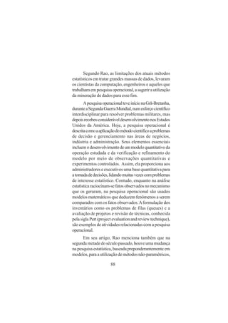 88
Segundo Rao, as limitações dos atuais métodos
estatísticos em tratar grandes massas de dados, levaram
os cientistas da computação, engenheiros e aqueles que
trabalhamempesquisaoperacional,asugerirautilização
da mineração de dados para esse fim.
ApesquisaoperacionalteveinícionaGrã-Bretanha,
duranteaSegundaGuerraMundial,numesforçocientífico
interdisciplinar para resolver problemas militares, mas
depoisrecebeuconsideráveldesenvolvimentonosEstados
Unidos da América. Hoje, a pesquisa operacional é
descritacomoaaplicaçãodométodocientíficoaproblemas
de decisão e gerenciamento nas áreas de negócios,
indústria e administração. Seus elementos essenciais
incluemodesenvolvimentodeummodeloquantitativoda
operação estudada e da verificação e refinamento do
modelo por meio de observações quantitativas e
experimentos controlados. Assim, ela proporciona aos
administradores e executivos uma base quantitativa para
atomadadedecisões,lidandomuitasvezescomproblemas
de interesse estatístico. Contudo, enquanto na análise
estatísticaraciocinam-sefatosobservadosnomecanismo
que os geraram, na pesquisa operacional são usados
modelos matemáticos que deduzem fenômenos a serem
comparados com os fatos observados.Aformulação dos
inventários como os problemas de filas (queues) e a
avaliação de projetos e revisão de técnicas, conhecida
pelasiglaPert(projectevaluationandreviewtechnique),
são exemplos de atividades relacionadas com a pesquisa
operacional.
Em seu artigo, Rao menciona também que na
segundametadedoséculopassado,houveumamudança
na pesquisa estatística, baseada preponderantemente em
modelos,paraautilizaçãodemétodosnão-paramétricos,
 