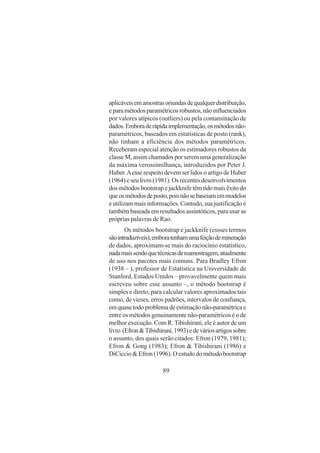 89
aplicáveisemamostrasoriundasdequalquerdistribuição,
eparamétodosparamétricosrobustos,nãoinfluenciados
por valores atípicos (outliers) ou pela contaminação de
dados.Emboraderápidaimplementação,osmétodosnão-
paramétricos, baseados em estatísticas de posto (rank),
não tinham a eficiência dos métodos paramétricos.
Receberam especial atenção os estimadores robustos da
classe M, assim chamados por serem uma generalização
da máxima verossimilhança, introduzidos por Peter J.
Huber.Aesse respeito devem ser lidos o artigo de Huber
(1964) e seu livro (1981). Os recentes desenvolvimentos
dosmétodosbootstrapejackknifetêmtidomaisêxitodo
queosmétodosdeposto,poisnãosebaseiamemmodelos
e utilizam mais informações. Contudo, sua justificação é
também baseada em resultados assintóticos, para usar as
próprias palavras de Rao.
Os métodos bootstrap e jackknife (essses termos
sãointraduzíveis),emboratenhamumafeiçãodemineração
de dados, aproximam-se mais do raciocínio estatístico,
nadamaissendoquetécnicasdereamostragem,atualmente
de uso nos pacotes mais comuns. Para Bradley Efron
(1938 – ), professor de Estatística na Universidade de
Stanford, Estados Unidos – provavelmente quem mais
escreveu sobre esse assunto –, o método bootstrap é
simples e direto, para calcular valores aproximados tais
como, de vieses, erros padrões, intervalos de confiança,
emquasetodoproblemadeestimaçãonão-paramétricae
entre os métodos genuinamente não-paramétricos é o de
melhor execução. Com R. Tibishirani, ele é autor de um
livro (Efron&Tibishirani,1993)edeváriosartigossobre
o assunto, dos quais serão citados: Efron (1979, 1981);
Efron & Gong (1983); Efron & Tibishirani (1986) e
DiCiccio & Efron (1996). O estudo do método bootstrap
 