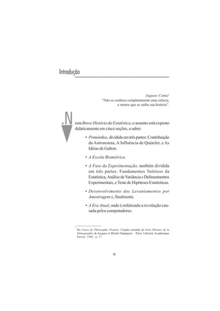9
Introdução
Auguste Comte1
“Não se conhece completamente uma ciência,
a menos que se saiba sua história”.
esta Breve História da Estatística, o assunto está exposto
didaticamente em cinco seções, a saber:
• Primórdios,divididaemtrêspartes:Contribuição
da Astronomia, A Influência de Quételet, e As
Idéias de Galton.
• A Escola Biométrica.
• A Fase da Experimentação, também dividida
em três partes: Fundamentos Teóricos da
Estatística,AnálisedeVariânciaeDelineamentos
Experimentais,eTestedeHipótesesEstatísticas.
• Desenvolvimento dos Levantamentos por
Amostragem e, finalmente.
• A Era Atual, onde é enfatizada a revolução cau-
sada pelos computadores.
1
Do Cours de Philosophie Positive. Citação extraída do livro Histoire de la
Démographie de Jacques et Michel Dupâquier – Paris: Librairie Academique
Perrin, 1985. p. 17.
.N
 