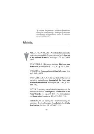 92
“O enfoque Bayesiano e o ortodoxo (freqüencista
clássico) se complementam e juntamente fornecem um
entendimento substancialmente melhor da estatística
do que isoladamente”.
Referências
ALLAN,F.E.;WISHART,J.Amethodofestimatingthe
yieldofamissingplotinfieldexperimentalwork.Journal
of Agricultural Science, Cambridge, v. 20, p. 417-439,
1930.
ANSCOMBE, F. J. Bayesian statistics. TheAmerican
Statistician,Washington, DC, v. 15, n. 1, p. 21-24, 1961.
BARNETT,V.Comparativestatisticalinference.New
York:Wiley, 1973.
BARTLETT, M. S. R.A. Fisher and the last fifty years of
statistical methodology. Journal of the American
StatisticalAssociation,Washington, DC, v. 60, p. 395-
409, 1965.
BAYES, T.An essay towards solving a problem in the
doctrine of chances. Philosophical Transactions of the
Royal Society, v. 53, p. 370-418, 1763. Reproduzida
em Biometrika, London, v. 45, p. 293-315, 1958.
BEHRENS, W. Ein Beitrag zur Fehlerberechnung bei
weninger Beobachtungen. Landwirtschaftliche
Jahrbucher, Berlin, v. 68, p. 87-837, 1929.
.
 