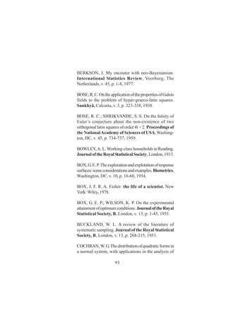 93
BERKSON, J. My encouter with neo-Bayesianism.
International Statistics Review, Voorburg, The
Netherlands, v. 45, p. 1-8, 1977.
BOSE,R.C.OntheapplicationofthepropertiesofGalois
fields to the problem of hyper-graeco-latin squares.
Sankhyã, Calcutta, v. 3, p. 323-338, 1938.
BOSE, R. C.; SHRIKVANDE, S. S. On the falsity of
Euler’s conjecture about the non-existence of two
orthogonal latin squares of order 4t + 2. Proceedings of
the NationalAcademy of Sciences of USA, Washing-
ton, DC, v. 45, p. 734-737, 1959.
BOWLEY,A. L.Working-class households in Reading.
Journalofthe RoyalStatisticalSociety,London,1913.
BOX,G.E.P.Theexplorationandexplotationofresponse
surfaces:someconsiderationsandexamples.Biometrics,
Washington, DC, v. 10, p. 16-60, 1954.
BOX, J. F. R. A. Fisher: the life of a scientist. New
York:Wiley,1978.
BOX, G. E. P.; WILSON, K. P. On the experimental
attainmentofoptimumconditions.JournaloftheRoyal
Statistical Society, B, London, v. 13, p. 1-45, 1951.
BUCKLAND, W. L. A review of the literature of
systematic sampling. Journal of the Royal Statistical
Society, B, London, v. 13, p. 268-215, 1951.
COCHRAN,W.G.Thedistributionofquadraticformsin
a normal system, with applications in the analysis of
 