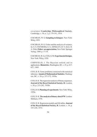 94
covariance Cambridge Philosophical Society,
Cambridge, v. 30, n. 2, p. 179-191, 1934.
COCHRAN, W. G. Sampling techniques. New York:
Wiley, 1953.
COCHRAN, W. G. Fisher and the analysis of variance.
In: S. S. FIENBERG, S. S.; HINKLEY, D. V. (Ed.). R.
A. Füler. Fisher: an appreciation. NewYork: Springer
Verlag, 1980. p. 17-34.
COCHRAN,W.G.;COX,G.M.Experimentaldesigns,
NewYork: Wiley, 1950.
CORNFIELD, J. The Bayesian outlook and its
applications.Biometrics,Washington,DC,v.25,p.617-
657, 1969.
COX, D. R. Some problems connected with statistical
inference.AnnalsofMathematicalStatistics,Washing-
ton, DC, v. 29, p. 357-372, 1958a.
COX,D.R.Theregressionanalysisofbinarysequences.
Journal of the Royal Statistical Society, B, London,
v. 20, p. 215-242, 1958b.
COX,D.R.Planningofexperiments.NewYork:Wiley,
1958c.
COX, D. R. The analysis of binary data1970. London:
Methuen, 1970.
COX, D. R. Regression models and life tables. Journal
of the Royal Statistical Society, B, London, v. 34, p.
187-220, 1972.
 