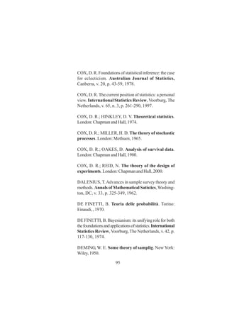 95
COX, D. R. Foundations of statistical inference: the case
for eclecticism. Australian Journal of Statistics,
Canberra, v. 20, p. 43-59, 1978.
COX, D. R. The current position of statistics: a personal
view. International Statistics Review, Voorburg, The
Netherlands, v. 65, n. 3, p. 261-290, 1997.
COX, D. R.; HINKLEY, D. V. Theoretical statistics.
London: Chapman and Hall, 1974.
COX, D. R.; MILLER, H. D. The theory of stochastic
processes. London: Methuen, 1965.
COX, D. R.; OAKES, D. Analysis of survival data.
London: Chapman and Hall, 1980.
COX, D. R.; REID, N. The theory of the design of
experiments. London: Chapman and Hall, 2000.
DALENIUS, T.Advances in sample survey theory and
methods. Annals of Mathematical Satistics,Washing-
ton, DC, v. 33, p. 325-349, 1962.
DE FINETTI, B. Teoria delle probabilità. Torino:
Einaudi, , 1970.
DE FINETTI, B. Bayesianism: its unifying role for both
thefoundationsandapplicationsofstatistics.International
Statistics Review, Voorburg,The Netherlands, v. 42, p.
117-130, 1974.
DEMING, W. E. Some theory of samplig. New York:
Wiley, 1950.
 