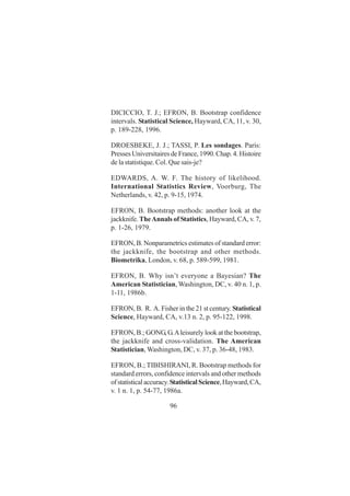 96
DICICCIO, T. J.; EFRON, B. Bootstrap confidence
intervals. Statistical Science, Hayward, CA, 11, v. 30,
p. 189-228, 1996.
DROESBEKE, J. J.; TASSI, P. Les sondages. Paris:
PressesUniversitairesdeFrance,1990.Chap.4.Histoire
de la statistique. Col. Que sais-je?
EDWARDS, A. W. F. The history of likelihood.
International Statistics Review, Voorburg, The
Netherlands, v. 42, p. 9-15, 1974.
EFRON, B. Bootstrap methods: another look at the
jackknife. TheAnnals of Statistics, Hayward, CA, v. 7,
p. 1-26, 1979.
EFRON, B. Nonparametrics estimates of standard error:
the jackknife, the bootstrap and other methods.
Biometrika, London, v. 68, p. 589-599, 1981.
EFRON, B. Why isn’t everyone a Bayesian? The
American Statistician, Washington, DC, v. 40 n. 1, p.
1-11, 1986b.
EFRON, B. R. A. Fisher in the 21 st century. Statistical
Science, Hayward, CA, v.13 n. 2, p. 95-122, 1998.
EFRON, B.; GONG,G.Aleisurely look at the bootstrap,
the jackknife and cross-validation. The American
Statistician, Washington, DC, v. 37, p. 36-48, 1983.
EFRON, B.; TIBISHIRANI, R. Bootstrap methods for
standard errors, confidence intervals and other methods
ofstatisticalaccuracy.StatisticalScience,Hayward,CA,
v. 1 n. 1, p. 54-77, 1986a.
 