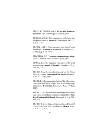97
EFRON, B; TIBISHIRANI, R. An introduction to the
bootstrap. NewYork: Chapman and Hall, 1993.
EINSENHART, C. The assumptions underlying the
analysis of variance. Biometrics, Washington, DC, v. 3,
p. 1-21, 1947.
EINSENHART, C. On the transition from Student’s z to
Student’st.TheAmericanStatistician,Washington,DC,
v. 33 n. 1, p. 6-10, 1979.
ELDERTON,W.P.Frequencycurvesandcorrelation.
2nd
ed., London: Charles & Edwin Layton, 1927.
FINNEY, D. J. The fractional replication of factorial
arrangements. Annals of Eugenics, London, v. 12, p.
291-301, 1945.
FISHER, R. A. On the absolute criterion for fitting
frequencycurves.MessengerofMathematics,London,
v. 41, p. 115-160, 1912.
FISHER,R.A.Frequencydistributionofthevaluesofthe
correlationcoefficientinsamplesfromanindefinitelylarge
population. Biometrika, London, v. 10, p. 507-521,
1915.
FISHER, R.A. The correlation between relatives on the
suppositionofMendelianinheritance.Transactionsofthe
Royal Society of Edinburgh, Edinburgh, v. 52, p. 399-
433,1918.
FISHER, R.A. On the probable error of a coefficient of
correlationdeducedfromasmallsample.Metron,Roma,
v. 1, p. 1-32, 1921.
 
