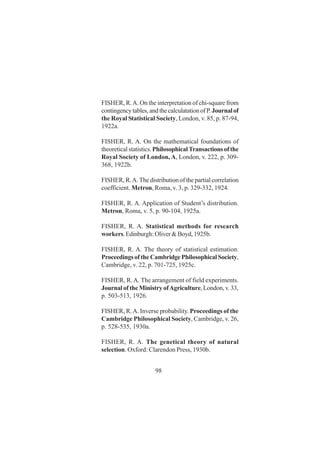 98
FISHER, R.A. On the interpretation of chi-square from
contingencytables,andthecalculatationofP. Journalof
the Royal Statistical Society, London, v. 85, p. 87-94,
1922a.
FISHER, R. A. On the mathematical foundations of
theoretical statistics.Philosophical Transactions of the
Royal Society of London, A, London, v. 222, p. 309-
368, 1922b.
FISHER, R.A. The distribution of the partial correlation
coefficient. Metron, Roma, v. 3, p. 329-332, 1924.
FISHER, R. A. Application of Student’s distribution.
Metron, Roma, v. 5, p. 90-104, 1925a.
FISHER, R. A. Statistical methods for research
workers. Edinburgh: Oliver & Boyd, 1925b.
FISHER, R. A. The theory of statistical estimation.
Proceedings of the Cambridge Philosophical Society,
Cambridge, v. 22, p. 701-725, 1925c.
FISHER, R.A. The arrangement of field experiments.
Journal of the Ministry ofAgriculture, London, v. 33,
p. 503-513, 1926.
FISHER, R.A. Inverse probability. Proceedings of the
Cambridge Philosophical Society, Cambridge, v. 26,
p. 528-535, 1930a.
FISHER, R. A. The genetical theory of natural
selection. Oxford: Clarendon Press, 1930b.
 