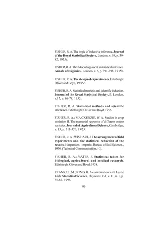 99
FISHER,R.A.Thelogicofinductiveinference.Journal
of the Royal Statistical Society, London, v. 98, p. 39-
82, 1935a.
FISHER,R.A.Thefiducialargumentinstatisticalinference.
Annals of Eugenics, London, v. 6, p. 391-398, 1935b.
FISHER,R.A.Thedesignofexpreriments.Edinburgh:
Oliver and Boyd, 1935c.
FISHER,R.A.Statisticalmethodsandscientificinduction.
Journal of the Royal Statistical Society, B, London,
v.17, p. 69-78, 1955.
FISHER, R. A. Statistical methods and scientific
inference. Edinburgh: Oliver and Boyd, 1956.
FISHER, R. A.; MACKENZIE, W. A. Studies in crop
veriation II. The manurial response of different potato
varieties. Journal of Agricultural Science,Cambridge,
v. 13, p. 311-320, 1923.
FISHER,R.A.;WISHART,J.Thearrangementoffield
experiments and the statistical reduction of the
results. Harpenden: Imperial Bureau of Soil Science.,
1930.(TechnicalCommunication,10).
FISHER, R. A.; YATES, F. Statistical tables for
biological, agricultural and medical research.
Edinburgh:OliverandBoyd,1938.
FRANKEL, M.; KING, B. A conversation with Leslie
Kish. Statistical Science, Hayward, CA, v. 11, n. 1, p.
65-87, 1996.
 