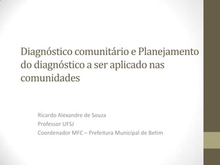 Diagnóstico comunitário e Planejamento
do diagnóstico a ser aplicado nas
comunidades
Ricardo Alexandre de Souza
Professor UFSJ
Coordenador MFC – Prefeitura Municipal de Betim
 
