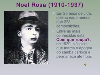 Noel Rosa (1910-1937)
            Em 26 anos de vida,
            deixou nada menos
            que 228
            composições.
            Entre as mais
            conhecidas está
            Com que roupa?,
            de 1929, clássico
            que marca o apogeu
            do samba carioca e
            permanece até hoje.
 