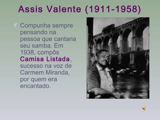 Assis Valente (1911-1958)
Compunha sempre
pensando na
pessoa que cantaria
seu samba. Em
1938, compôs
Camisa Listada,
sucesso na voz de
Carmem Miranda,
por quem era
encantado.
 