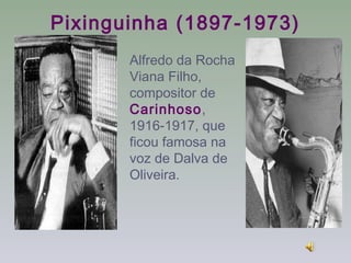 Pixinguinha (1897-1973)
       Alfredo da Rocha
       Viana Filho,
       compositor de
       Carinhoso,
       1916-1917, que
       ficou famosa na
       voz de Dalva de
       Oliveira.
 
