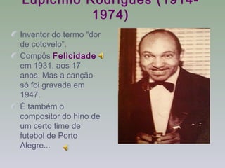 Lupicínio Rodrigues (1914-
           1974)
Inventor do termo “dor
de cotovelo”.
Compôs Felicidade
em 1931, aos 17
anos. Mas a canção
só foi gravada em
1947.
É também o
compositor do hino de
um certo time de
futebol de Porto
Alegre...
 