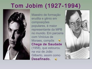 Tom Jobim (1927-1994)
      Maestro de formação
      erudita e gênio em
      composições
      populares, é maior
      representante da MPB
      no mundo. Em parceria
      com Vinícius de
      Moraes, compôs
      Chega de Saudade
      (1958), que estourou
      na voz de João
      Gilberto, assim como
      Desafinado.
 