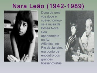 Nara Leão (1942-1989)
        Dona de uma
        voz doce e
        suave, tornou-
        se a musa da
        Bossa Nova.
        Seu
        apartamento
        na Av.
        Atlântica, no
        Rio de Janeiro,
        era ponto de
        encontro dos
        grandes
        bossanovistas.
 
