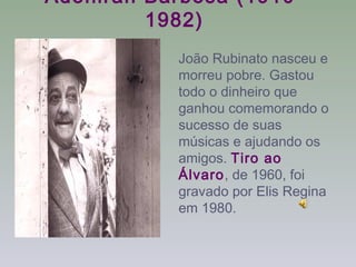 Adoniran Barbosa (1910-
         1982)
           João Rubinato nasceu e
           morreu pobre. Gastou
           todo o dinheiro que
           ganhou comemorando o
           sucesso de suas
           músicas e ajudando os
           amigos. Tiro ao
           Álvaro, de 1960, foi
           gravado por Elis Regina
           em 1980.
 