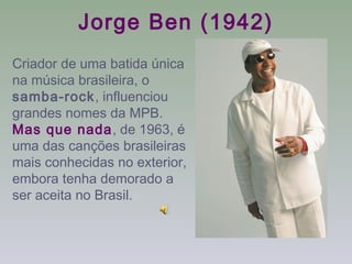 Jorge Ben (1942)
Criador de uma batida única
na música brasileira, o
samba-rock, influenciou
grandes nomes da MPB.
Mas que nada, de 1963, é
uma das canções brasileiras
mais conhecidas no exterior,
embora tenha demorado a
ser aceita no Brasil.
 